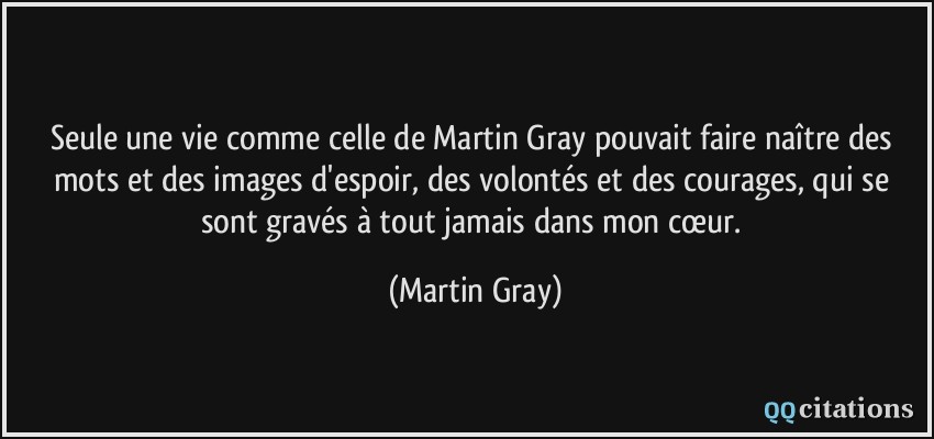 Seule une vie comme celle de Martin Gray pouvait faire naître des mots et des images d'espoir, des volontés et des courages, qui se sont gravés à tout jamais dans mon cœur.  - Martin Gray