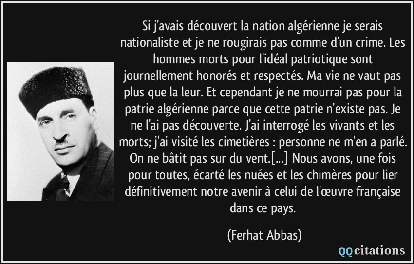 Si j'avais découvert la nation algérienne je serais nationaliste et je ne rougirais pas comme d'un crime. Les hommes morts pour l'idéal patriotique sont journellement honorés et respectés. Ma vie ne vaut pas plus que la leur. Et cependant je ne mourrai pas pour la patrie algérienne parce que cette patrie n'existe pas. Je ne l'ai pas découverte. J'ai interrogé les vivants et les morts; j'ai visité les cimetières : personne ne m'en a parlé. On ne bâtit pas sur du vent.[...] Nous avons, une fois pour toutes, écarté les nuées et les chimères pour lier définitivement notre avenir à celui de l'œuvre française dans ce pays.  - Ferhat Abbas