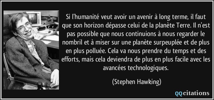 Si l'humanité veut avoir un avenir à long terme, il faut que son horizon dépasse celui de la planète Terre. Il n'est pas possible que nous continuions à nous regarder le nombril et à miser sur une planète surpeuplée et de plus en plus polluée. Cela va nous prendre du temps et des efforts, mais cela deviendra de plus en plus facile avec les avancées technologiques.  - Stephen Hawking