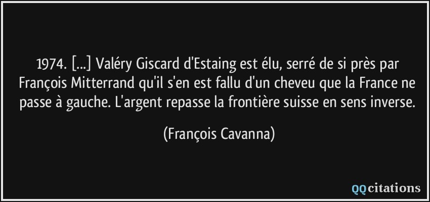 1974. [...] Valéry Giscard d'Estaing est élu, serré de si près par François Mitterrand qu'il s'en est fallu d'un cheveu que la France ne passe à gauche. L'argent repasse la frontière suisse en sens inverse.  - François Cavanna