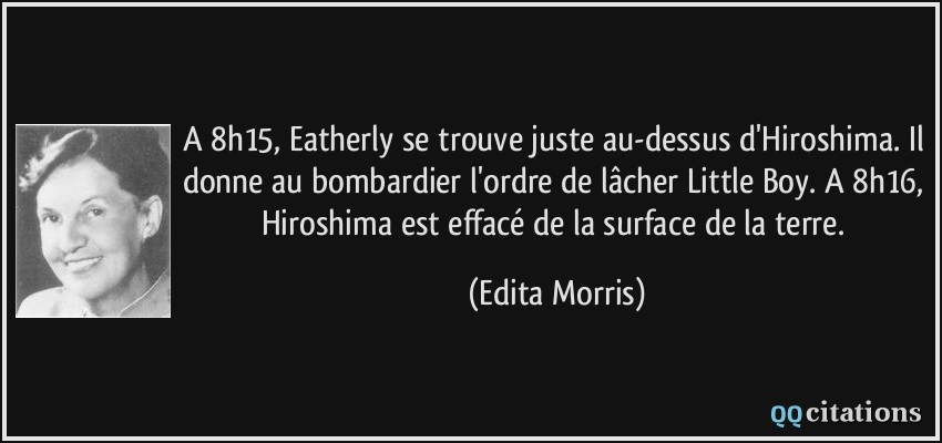 A 8h15, Eatherly se trouve juste au-dessus d'Hiroshima. Il donne au bombardier l'ordre de lâcher Little Boy. A 8h16, Hiroshima est effacé de la surface de la terre.  - Edita Morris