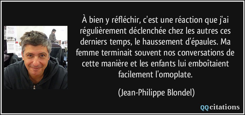 À bien y réfléchir, c'est une réaction que j'ai régulièrement déclenchée chez les autres ces derniers temps, le haussement d'épaules. Ma femme terminait souvent nos conversations de cette manière et les enfants lui emboîtaient facilement l'omoplate.  - Jean-Philippe Blondel