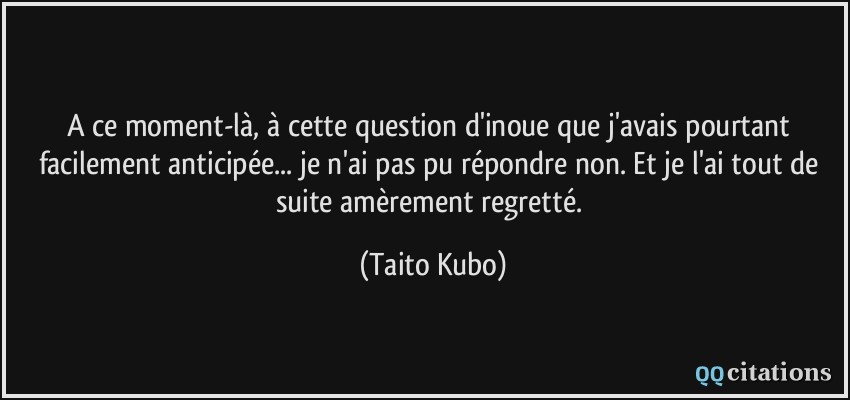 A ce moment-là, à cette question d'inoue que j'avais pourtant facilement anticipée... je n'ai pas pu répondre non. Et je l'ai tout de suite amèrement regretté.  - Taito Kubo