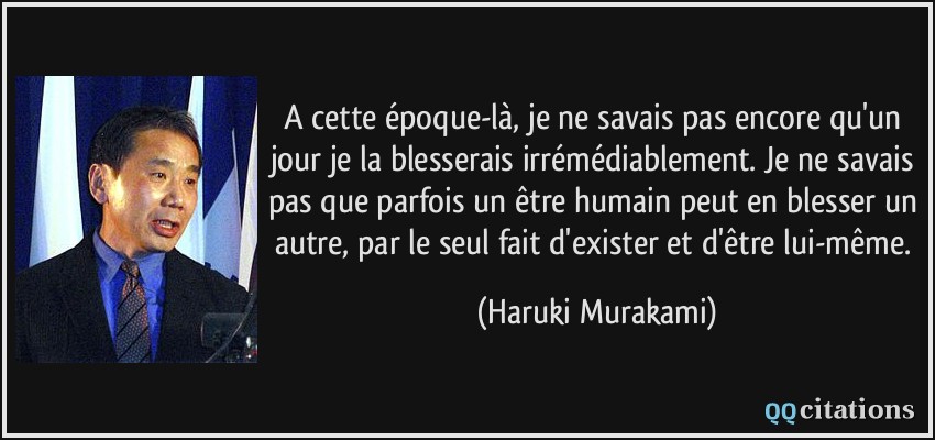 A cette époque-là, je ne savais pas encore qu'un jour je la blesserais irrémédiablement. Je ne savais pas que parfois un être humain peut en blesser un autre, par le seul fait d'exister et d'être lui-même.  - Haruki Murakami