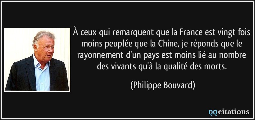 À ceux qui remarquent que la France est vingt fois moins peuplée que la Chine, je réponds que le rayonnement d'un pays est moins lié au nombre des vivants qu'à la qualité des morts.  - Philippe Bouvard