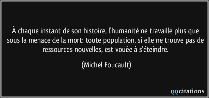 À chaque instant de son histoire, l'humanité ne travaille plus que sous la menace de la mort: toute population, si elle ne trouve pas de ressources nouvelles, est vouée à s'éteindre.  - Michel Foucault