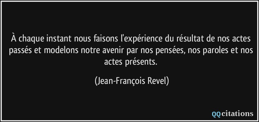 À chaque instant nous faisons l'expérience du résultat de nos actes passés et modelons notre avenir par nos pensées, nos paroles et nos actes présents.  - Jean-François Revel