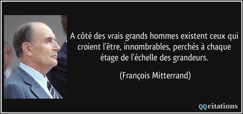 A côté des vrais grands hommes existent ceux qui croient l'être, innombrables, perchés à chaque étage de l'échelle des grandeurs.  - François Mitterrand