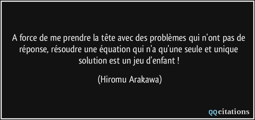A force de me prendre la tête avec des problèmes qui n'ont pas de réponse, résoudre une équation qui n'a qu'une seule et unique solution est un jeu d'enfant !  - Hiromu Arakawa