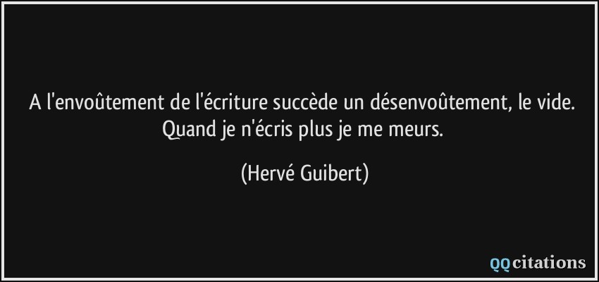 A l'envoûtement de l'écriture succède un désenvoûtement, le vide. Quand je n'écris plus je me meurs.  - Hervé Guibert