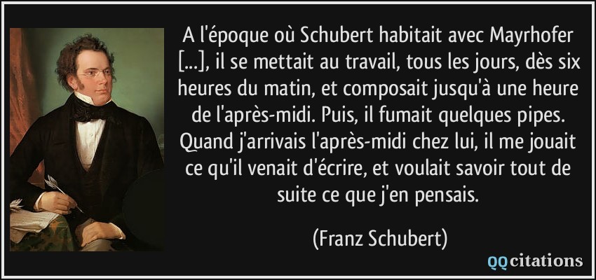 A l'époque où Schubert habitait avec Mayrhofer [...], il se mettait au travail, tous les jours, dès six heures du matin, et composait jusqu'à une heure de l'après-midi. Puis, il fumait quelques pipes. Quand j'arrivais l'après-midi chez lui, il me jouait ce qu'il venait d'écrire, et voulait savoir tout de suite ce que j'en pensais.  - Franz Schubert