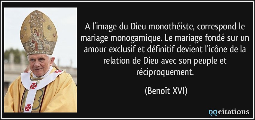 A l'image du Dieu monothéiste, correspond le mariage monogamique. Le mariage fondé sur un amour exclusif et définitif devient l'icône de la relation de Dieu avec son peuple et réciproquement.  - Benoît XVI