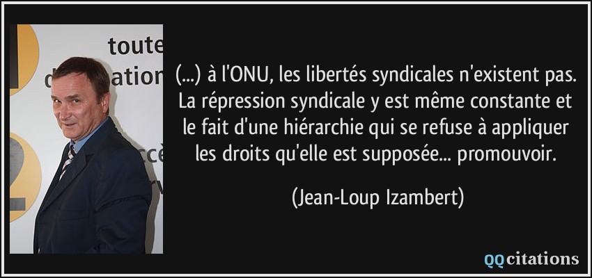 (...) à l'ONU, les libertés syndicales n'existent pas. La répression syndicale y est même constante et le fait d'une hiérarchie qui se refuse à appliquer les droits qu'elle est supposée... promouvoir.  - Jean-Loup Izambert