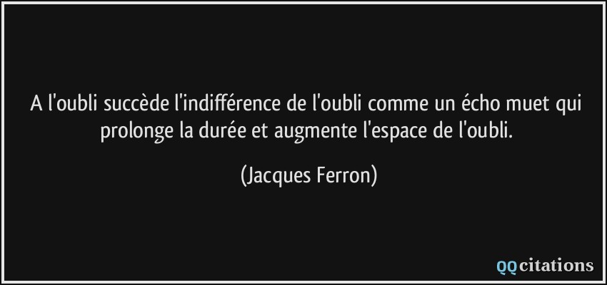 A l'oubli succède l'indifférence de l'oubli comme un écho muet qui prolonge la durée et augmente l'espace de l'oubli.  - Jacques Ferron