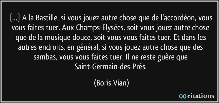 [...] A la Bastille, si vous jouez autre chose que de l'accordéon, vous vous faites tuer. Aux Champs-Elysées, soit vous jouez autre chose que de la musique douce, soit vous vous faites tuer. Et dans les autres endroits, en général, si vous jouez autre chose que des sambas, vous vous faites tuer. Il ne reste guère que Saint-Germain-des-Prés.  - Boris Vian