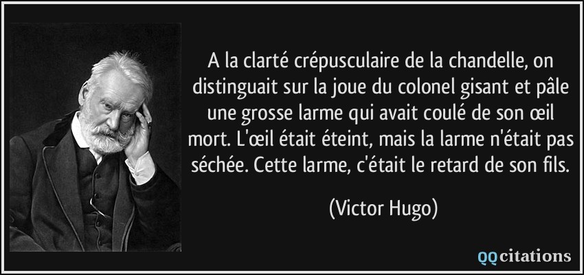 A la clarté crépusculaire de la chandelle, on distinguait sur la joue du colonel gisant et pâle une grosse larme qui avait coulé de son œil mort. L'œil était éteint, mais la larme n'était pas séchée. Cette larme, c'était le retard de son fils.  - Victor Hugo