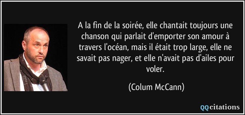 A la fin de la soirée, elle chantait toujours une chanson qui parlait d'emporter son amour à travers l'océan, mais il était trop large, elle ne savait pas nager, et elle n'avait pas d'ailes pour voler.  - Colum McCann