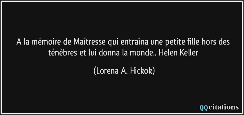 A la mémoire de Maîtresse qui entraîna une petite fille hors des ténèbres et lui donna la monde.. Helen Keller  - Lorena A. Hickok
