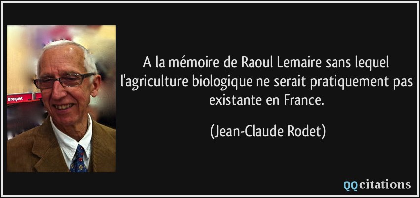 A la mémoire de Raoul Lemaire sans lequel l'agriculture biologique ne serait pratiquement pas existante en France.  - Jean-Claude Rodet