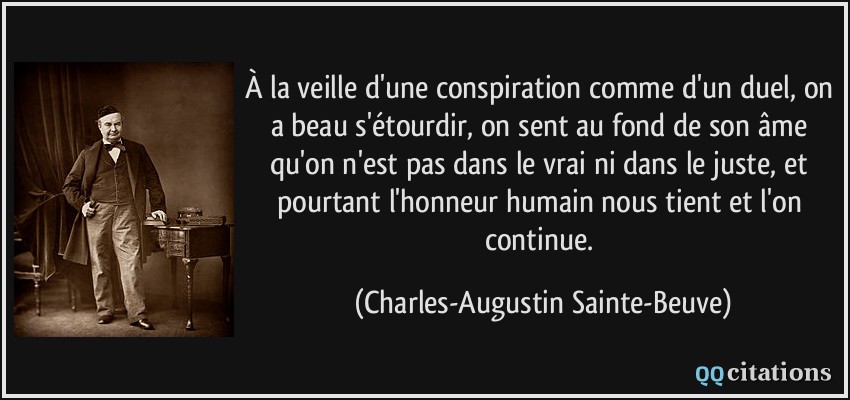 À la veille d'une conspiration comme d'un duel, on a beau s'étourdir, on sent au fond de son âme qu'on n'est pas dans le vrai ni dans le juste, et pourtant l'honneur humain nous tient et l'on continue.  - Charles-Augustin Sainte-Beuve