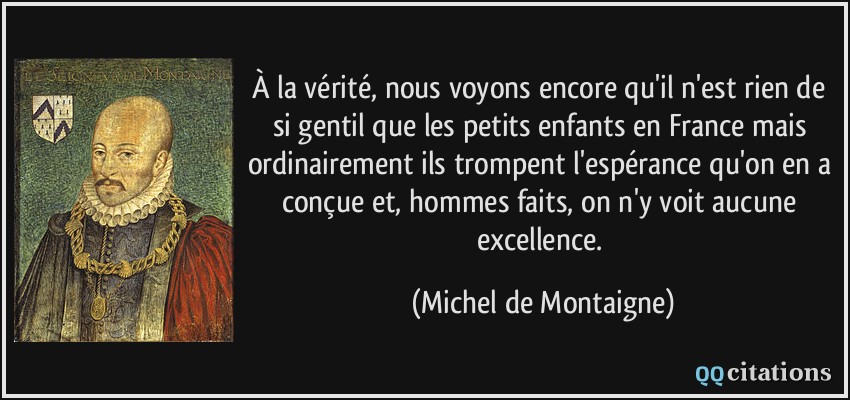 À la vérité, nous voyons encore qu'il n'est rien de si gentil que les petits enfants en France mais ordinairement ils trompent l'espérance qu'on en a conçue et, hommes faits, on n'y voit aucune excellence.  - Michel de Montaigne