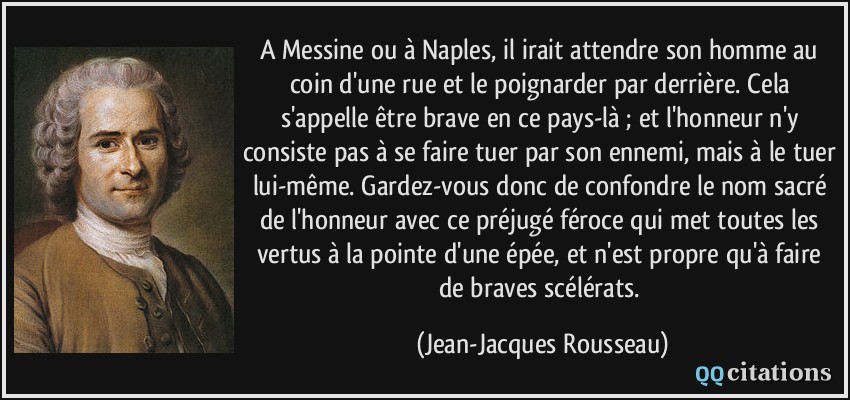 A Messine ou à Naples, il irait attendre son homme au coin d'une rue et le poignarder par derrière. Cela s'appelle être brave en ce pays-là ; et l'honneur n'y consiste pas à se faire tuer par son ennemi, mais à le tuer lui-même. Gardez-vous donc de confondre le nom sacré de l'honneur avec ce préjugé féroce qui met toutes les vertus à la pointe d'une épée, et n'est propre qu'à faire de braves scélérats.  - Jean-Jacques Rousseau