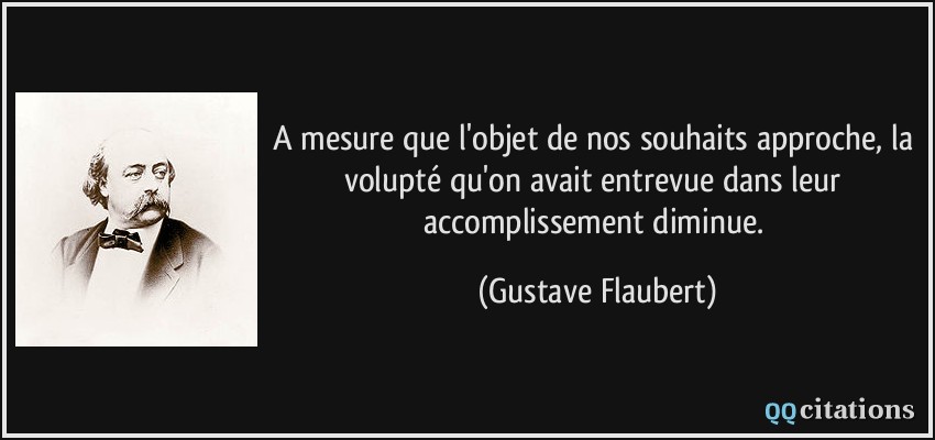 A mesure que l'objet de nos souhaits approche, la volupté qu'on avait entrevue dans leur accomplissement diminue.  - Gustave Flaubert