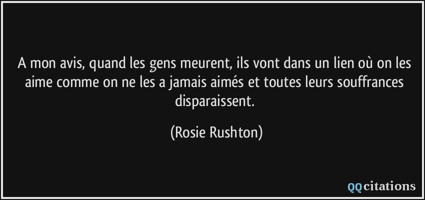 A mon avis, quand les gens meurent, ils vont dans un lien où on les aime comme on ne les a jamais aimés et toutes leurs souffrances disparaissent.  - Rosie Rushton