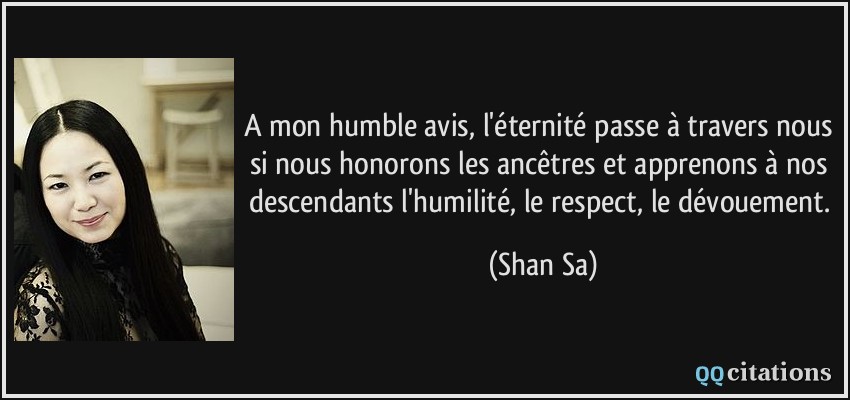 A mon humble avis, l'éternité passe à travers nous si nous honorons les ancêtres et apprenons à nos descendants l'humilité, le respect, le dévouement.  - Shan Sa