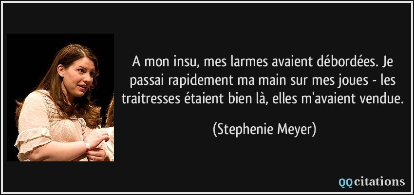 A mon insu, mes larmes avaient débordées. Je passai rapidement ma main sur mes joues - les traitresses étaient bien là, elles m'avaient vendue.  - Stephenie Meyer