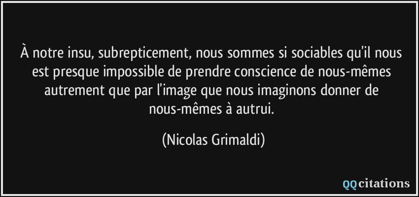 À notre insu, subrepticement, nous sommes si sociables qu'il nous est presque impossible de prendre conscience de nous-mêmes autrement que par l'image que nous imaginons donner de nous-mêmes à autrui.  - Nicolas Grimaldi