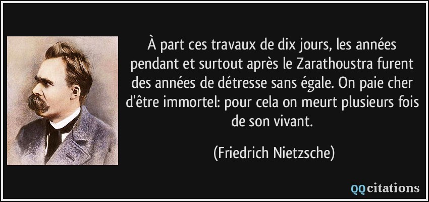 À part ces travaux de dix jours, les années pendant et surtout après le Zarathoustra furent des années de détresse sans égale. On paie cher d'être immortel: pour cela on meurt plusieurs fois de son vivant.  - Friedrich Nietzsche