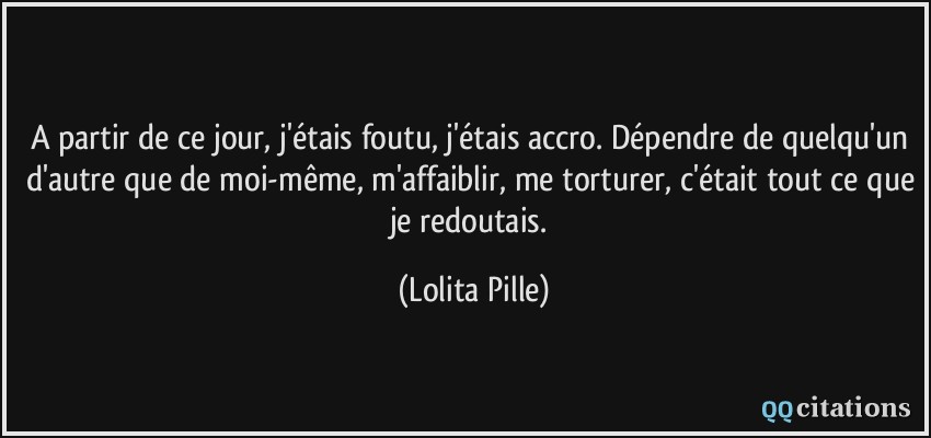 A partir de ce jour, j'étais foutu, j'étais accro. Dépendre de quelqu'un d'autre que de moi-même, m'affaiblir, me torturer, c'était tout ce que je redoutais.  - Lolita Pille