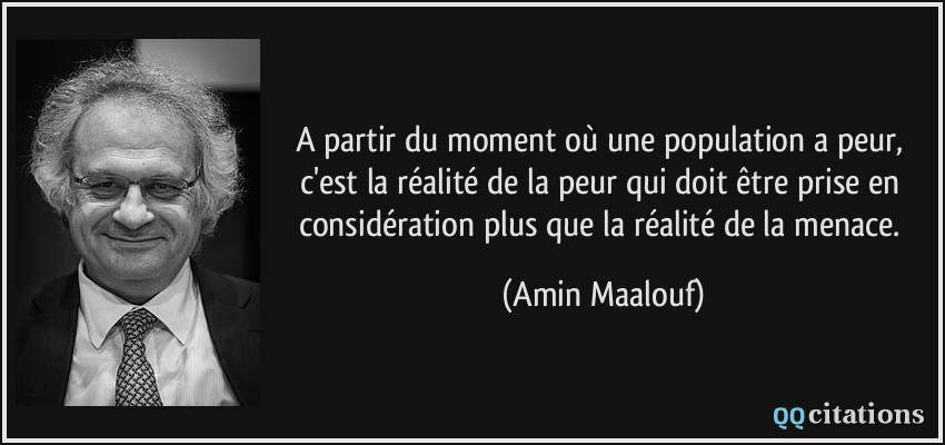 A partir du moment où une population a peur, c'est la réalité de la peur qui doit être prise en considération plus que la réalité de la menace.  - Amin Maalouf