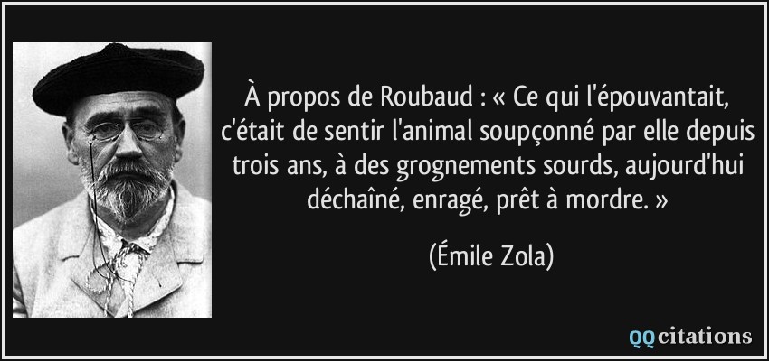 À propos de Roubaud : « Ce qui l'épouvantait, c'était de sentir l'animal soupçonné par elle depuis trois ans, à des grognements sourds, aujourd'hui déchaîné, enragé, prêt à mordre. »  - Émile Zola