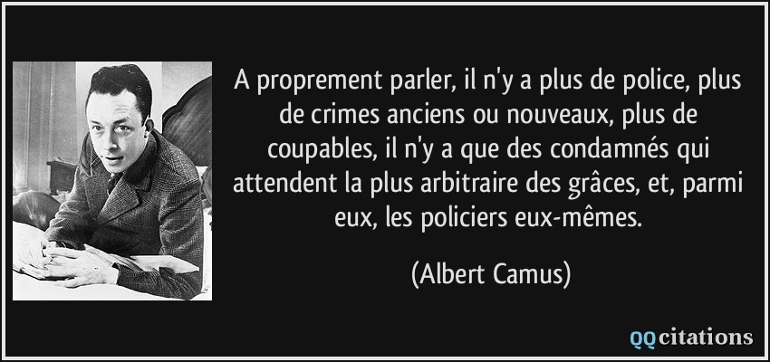 A proprement parler, il n'y a plus de police, plus de crimes anciens ou nouveaux, plus de coupables, il n'y a que des condamnés qui attendent la plus arbitraire des grâces, et, parmi eux, les policiers eux-mêmes.  - Albert Camus