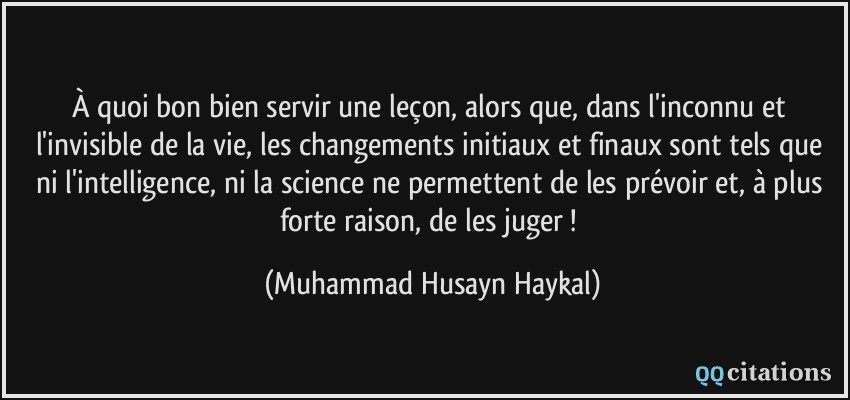 À quoi bon bien servir une leçon, alors que, dans l'inconnu et l'invisible de la vie, les changements initiaux et finaux sont tels que ni l'intelligence, ni la science ne permettent de les prévoir et, à plus forte raison, de les juger !  - Muhammad Husayn Haykal