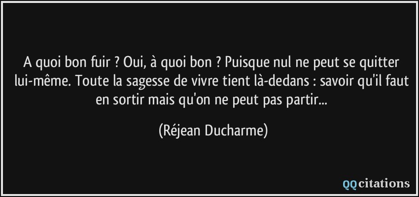 A quoi bon fuir ? Oui, à quoi bon ? Puisque nul ne peut se quitter lui-même. Toute la sagesse de vivre tient là-dedans : savoir qu'il faut en sortir mais qu'on ne peut pas partir...  - Réjean Ducharme