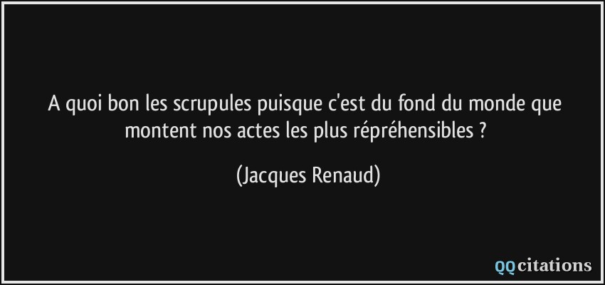 A quoi bon les scrupules puisque c'est du fond du monde que montent nos actes les plus répréhensibles ?  - Jacques Renaud
