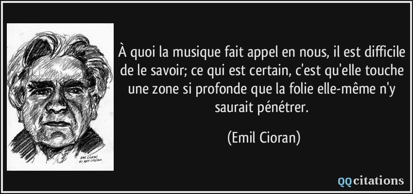 À quoi la musique fait appel en nous, il est difficile de le savoir; ce qui est certain, c'est qu'elle touche une zone si profonde que la folie elle-même n'y saurait pénétrer.  - Emil Cioran