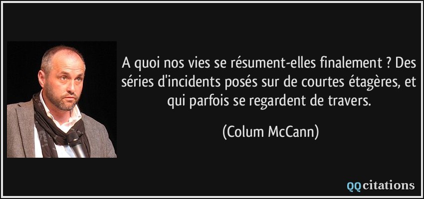 A quoi nos vies se résument-elles finalement ? Des séries d'incidents posés sur de courtes étagères, et qui parfois se regardent de travers.  - Colum McCann