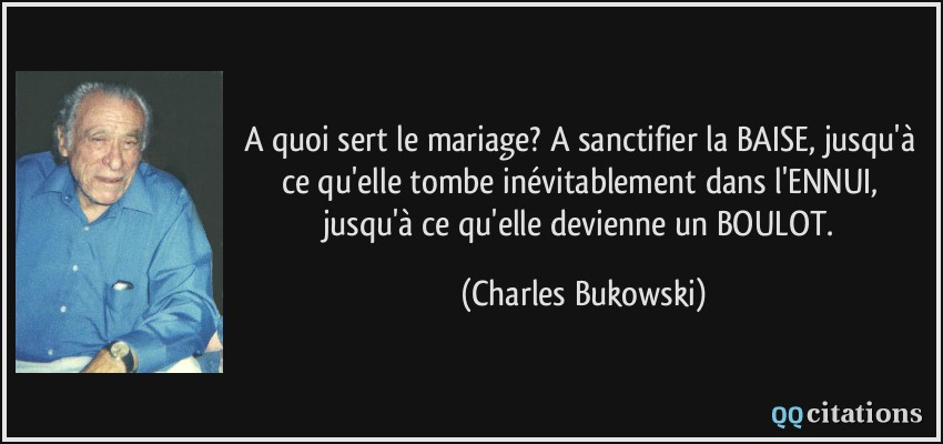 A quoi sert le mariage? A sanctifier la BAISE, jusqu'à ce qu'elle tombe inévitablement dans l'ENNUI, jusqu'à ce qu'elle devienne un BOULOT.  - Charles Bukowski