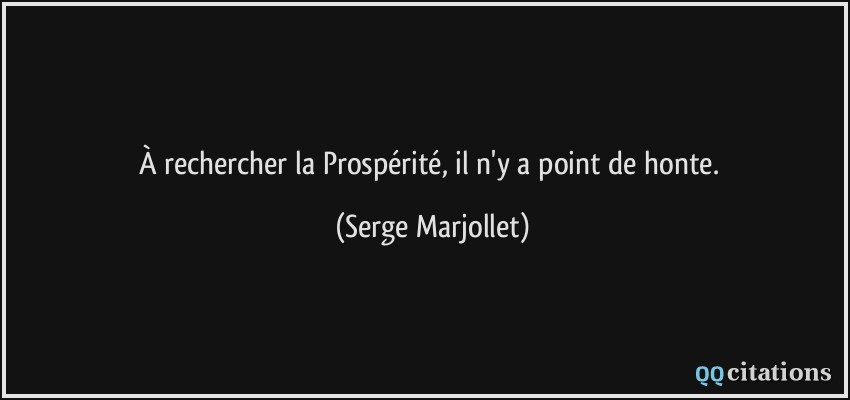 À rechercher la Prospérité, il n'y a point de honte.  - Serge Marjollet