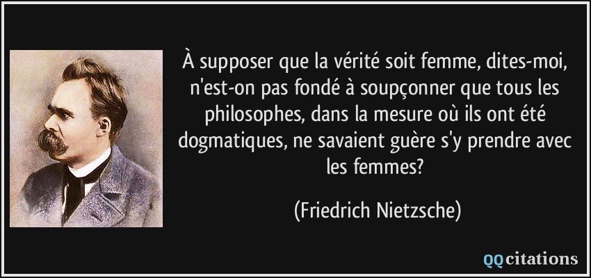 À supposer que la vérité soit femme, dites-moi, n'est-on pas fondé à soupçonner que tous les philosophes, dans la mesure où ils ont été dogmatiques, ne savaient guère s'y prendre avec les femmes?  - Friedrich Nietzsche