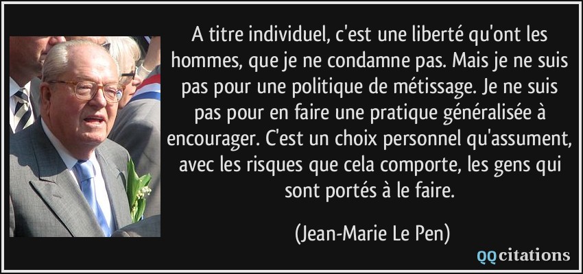 A titre individuel, c'est une liberté qu'ont les hommes, que je ne condamne pas. Mais je ne suis pas pour une politique de métissage. Je ne suis pas pour en faire une pratique généralisée à encourager. C'est un choix personnel qu'assument, avec les risques que cela comporte, les gens qui sont portés à le faire.  - Jean-Marie Le Pen