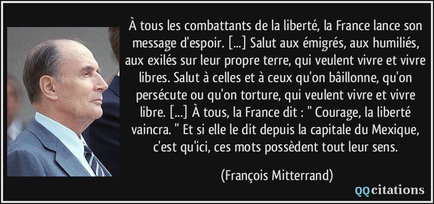 À tous les combattants de la liberté, la France lance son message d'espoir. [...] Salut aux émigrés, aux humiliés, aux exilés sur leur propre terre, qui veulent vivre et vivre libres. Salut à celles et à ceux qu'on bâillonne, qu'on persécute ou qu'on torture, qui veulent vivre et vivre libre. [...] À tous, la France dit : 