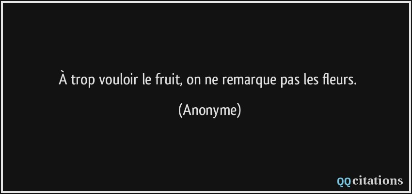 À trop vouloir le fruit, on ne remarque pas les fleurs.  - Anonyme