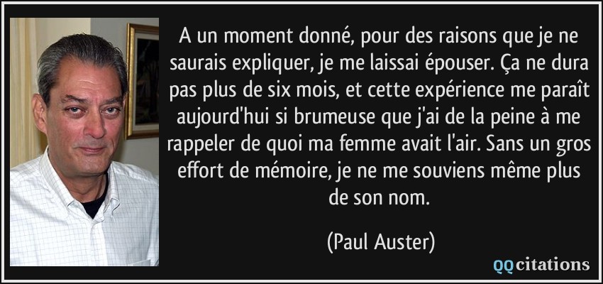 A un moment donné, pour des raisons que je ne saurais expliquer, je me laissai épouser. Ça ne dura pas plus de six mois, et cette expérience me paraît aujourd'hui si brumeuse que j'ai de la peine à me rappeler de quoi ma femme avait l'air. Sans un gros effort de mémoire, je ne me souviens même plus de son nom.  - Paul Auster