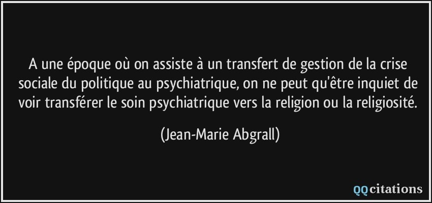 A une époque où on assiste à un transfert de gestion de la crise sociale du politique au psychiatrique, on ne peut qu'être inquiet de voir transférer le soin psychiatrique vers la religion ou la religiosité.  - Jean-Marie Abgrall