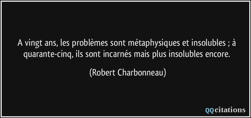 A vingt ans, les problèmes sont métaphysiques et insolubles ; à quarante-cinq, ils sont incarnés mais plus insolubles encore.  - Robert Charbonneau